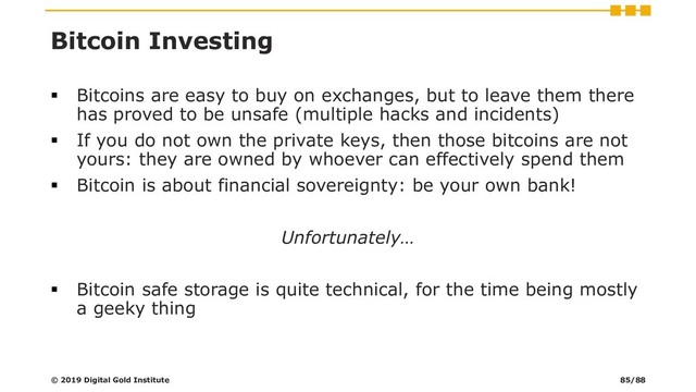 Bitcoin Investing
▪ Bitcoins are easy to buy on exchanges, but to leave them there
has proved to be unsafe (multiple hacks and incidents)
▪ If you do not own the private keys, then those bitcoins are not
yours: they are owned by whoever can effectively spend them
▪ Bitcoin is about financial sovereignty: be your own bank!
Unfortunately…
▪ Bitcoin safe storage is quite technical, for the time being mostly
a geeky thing
© 2019 Digital Gold Institute 85/88
