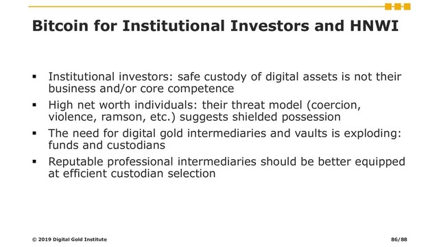 Bitcoin for Institutional Investors and HNWI
▪ Institutional investors: safe custody of digital assets is not their
business and/or core competence
▪ High net worth individuals: their threat model (coercion,
violence, ramson, etc.) suggests shielded possession
▪ The need for digital gold intermediaries and vaults is exploding:
funds and custodians
▪ Reputable professional intermediaries should be better equipped
at efficient custodian selection
© 2019 Digital Gold Institute 86/88
