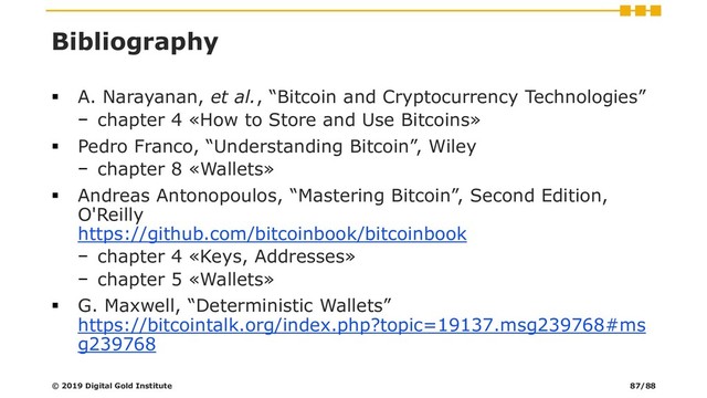 Bibliography
▪ A. Narayanan, et al., “Bitcoin and Cryptocurrency Technologies”
− chapter 4 «How to Store and Use Bitcoins»
▪ Pedro Franco, “Understanding Bitcoin”, Wiley
− chapter 8 «Wallets»
▪ Andreas Antonopoulos, “Mastering Bitcoin”, Second Edition,
O'Reilly
https://github.com/bitcoinbook/bitcoinbook
− chapter 4 «Keys, Addresses»
− chapter 5 «Wallets»
▪ G. Maxwell, “Deterministic Wallets”
https://bitcointalk.org/index.php?topic=19137.msg239768#ms
g239768
© 2019 Digital Gold Institute 87/88

