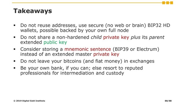 Takeaways
▪ Do not reuse addresses, use secure (no web or brain) BIP32 HD
wallets, possible backed by your own full node
▪ Do not share a non-hardened child private key plus its parent
extended public key
▪ Consider storing a mnemonic sentence (BIP39 or Electrum)
instead of an extended master private key
▪ Do not leave your bitcoins (and fiat money) in exchanges
▪ Be your own bank, if you can; else resort to reputed
professionals for intermediation and custody
© 2019 Digital Gold Institute 88/88
