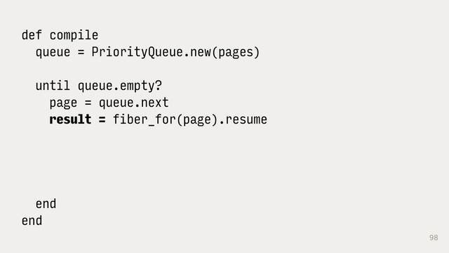 98
def compile
queue = PriorityQueue.new(pages)
until queue.empty?
page = queue.next
result = fiber_for(page).resume
end
end

