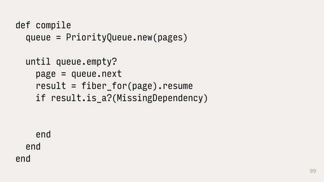 99
def compile
queue = PriorityQueue.new(pages)
until queue.empty?
page = queue.next
result = fiber_for(page).resume
if result.is_a?(MissingDependency)
end
end
end
