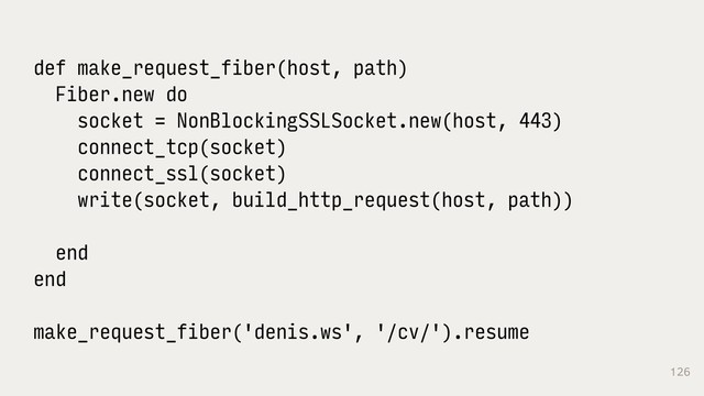 126
def make_request_fiber(host, path)
Fiber.new do
socket = NonBlockingSSLSocket.new(host, 443)
connect_tcp(socket)
connect_ssl(socket)
write(socket, build_http_request(host, path))
end
end
make_request_fiber('denis.ws', '/cv/').resume
