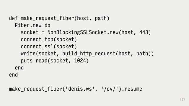 127
def make_request_fiber(host, path)
Fiber.new do
socket = NonBlockingSSLSocket.new(host, 443)
connect_tcp(socket)
connect_ssl(socket)
write(socket, build_http_request(host, path))
puts read(socket, 1024)
end
end
make_request_fiber('denis.ws', '/cv/').resume
