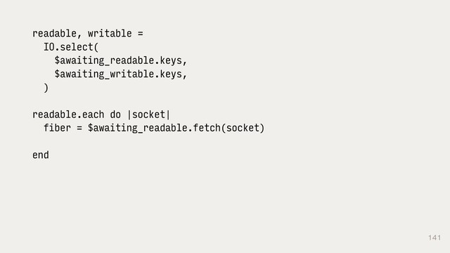 141
readable, writable =
IO.select(
$awaiting_readable.keys,
$awaiting_writable.keys,
)
readable.each do |socket|
fiber = $awaiting_readable.fetch(socket)
end
