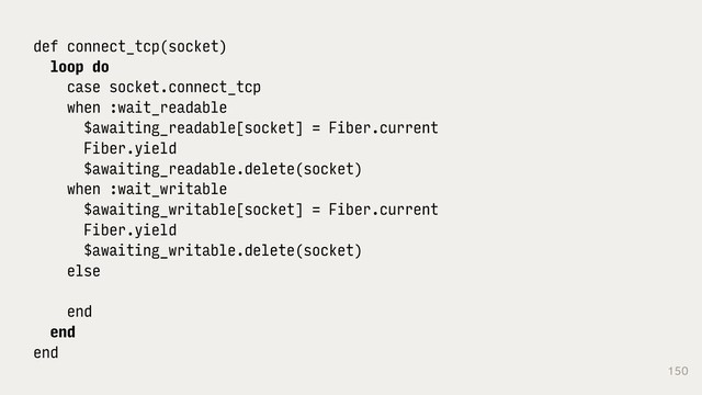150
def connect_tcp(socket)
loop do
case socket.connect_tcp
when :wait_readable
$awaiting_readable[socket] = Fiber.current
Fiber.yield
$awaiting_readable.delete(socket)
when :wait_writable
$awaiting_writable[socket] = Fiber.current
Fiber.yield
$awaiting_writable.delete(socket)
else
end
end
end
