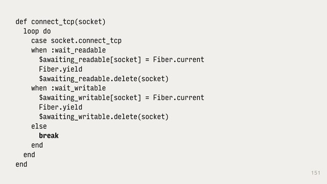 151
def connect_tcp(socket)
loop do
case socket.connect_tcp
when :wait_readable
$awaiting_readable[socket] = Fiber.current
Fiber.yield
$awaiting_readable.delete(socket)
when :wait_writable
$awaiting_writable[socket] = Fiber.current
Fiber.yield
$awaiting_writable.delete(socket)
else
break
end
end
end
