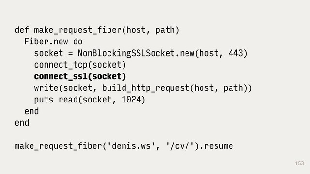 153
def make_request_fiber(host, path)
Fiber.new do
socket = NonBlockingSSLSocket.new(host, 443)
connect_tcp(socket)
connect_ssl(socket)
write(socket, build_http_request(host, path))
puts read(socket, 1024)
end
end
make_request_fiber('denis.ws', '/cv/').resume
