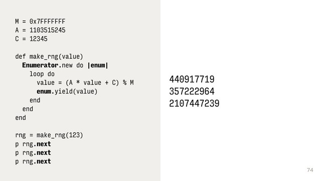 74
M = 0x7FFFFFFF
A = 1103515245
C = 12345
def make_rng(value)
Enumerator.new do |enum|
loop do
value = (A * value + C) % M
enum.yield(value)
end
end
end 
 
rng = make_rng(123)
p rng.next 
p rng.next 
p rng.next
440917719
357222964
2107447239
