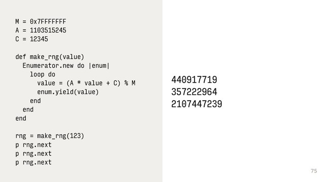 75
M = 0x7FFFFFFF
A = 1103515245
C = 12345
def make_rng(value)
Enumerator.new do |enum|
loop do
value = (A * value + C) % M
enum.yield(value)
end
end
end 
 
rng = make_rng(123)
p rng.next 
p rng.next 
p rng.next
440917719
357222964
2107447239
