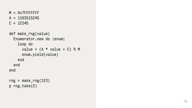 76
M = 0x7FFFFFFF
A = 1103515245
C = 12345
def make_rng(value)
Enumerator.new do |enum|
loop do
value = (A * value + C) % M
enum.yield(value)
end
end
end 
 
rng = make_rng(123)
p rng.take(2) 
 
