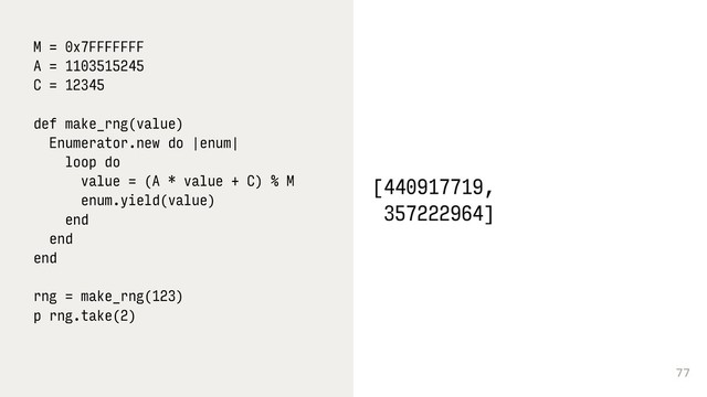 77
M = 0x7FFFFFFF
A = 1103515245
C = 12345
def make_rng(value)
Enumerator.new do |enum|
loop do
value = (A * value + C) % M
enum.yield(value)
end
end
end 
 
rng = make_rng(123)
p rng.take(2) 
 
[440917719,
357222964]
