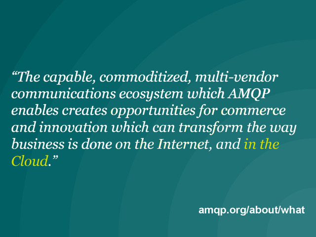 amqp.org/about/what
“The capable, commoditized, multi-vendor
communications ecosystem which AMQP
enables
“The capable, commoditized, multi-vendor
communications ecosystem which AMQP
enables creates opportunities for commerce
and innovation
“The capable, commoditized, multi-vendor
communications ecosystem which AMQP
enables creates opportunities for commerce
and innovation which can transform the way
business is done
“The capable, commoditized, multi-vendor
communications ecosystem which AMQP
enables creates opportunities for commerce
and innovation which can transform the way
business is done on the Internet
“The capable, commoditized, multi-vendor
communications ecosystem which AMQP
enables creates opportunities for commerce
and innovation which can transform the way
business is done on the Internet, and in the
Cloud.”
