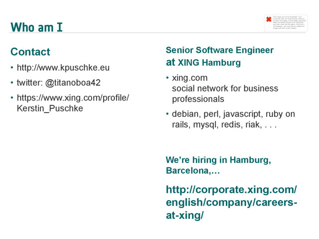 Who am I
Contact
•  http://www.kpuschke.eu
•  twitter: @titanoboa42
•  https://www.xing.com/profile/
Kerstin_Puschke
Senior Software Engineer
at XING Hamburg
•  xing.com
social network for business
professionals
•  debian, perl, javascript, ruby on
rails, mysql, redis, riak, . . .
We’re hiring in Hamburg,
Barcelona,…
http://corporate.xing.com/
english/company/careers-
at-xing/
The image cannot be displayed. Your
computer may not have enough memory
to open the image, or the image may have
been corrupted. Restart your computer,
and then open the file again. If the red x
still appears, you may have to delete the
image and then insert it again.
