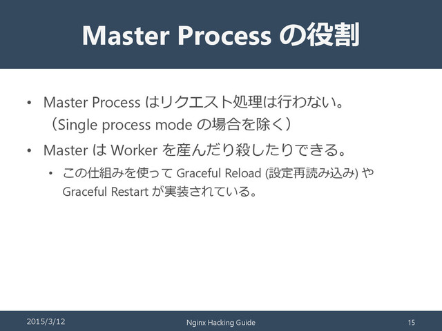 Master Process の役割
• Master Process はリクエスト処理は行わない。
（Single process mode の場合を除く）
• Master は Worker を産んだり殺したりできる。
• この仕組みを使って Graceful Reload (設定再読み込み) や
Graceful Restart が実装されている。
2015/3/12 Nginx Hacking Guide 15
