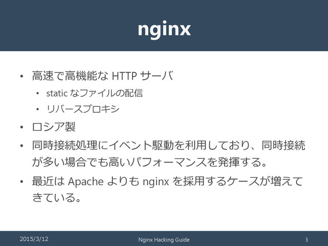 nginx
• 高速で高機能な HTTP サーバ
• static なファイルの配信
• リバースプロキシ
• ロシア製
• 同時接続処理にイベント駆動を利用しており、同時接続
が多い場合でも高いパフォーマンスを発揮する。
• 最近は Apache よりも nginx を採用するケースが増えて
きている。
2015/3/12 Nginx Hacking Guide 3
