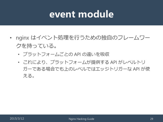 event module
• nginx はイベント処理を行うための独自のフレームワー
クを持っている。
• プラットフォームごとの API の違いを吸収
• これにより、プラットフォームが提供する API がレベルトリ
ガーである場合でも上のレベルではエッジトリガーな API が使
える。
2015/3/12 Nginx Hacking Guide 29

