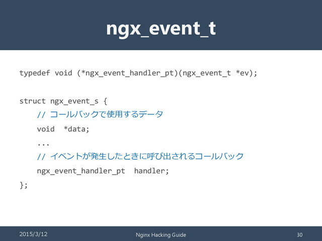 ngx_event_t
typedef void (*ngx_event_handler_pt)(ngx_event_t *ev);
struct ngx_event_s {
// コールバックで使用するデータ
void *data;
...
// イベントが発生したときに呼び出されるコールバック
ngx_event_handler_pt handler;
};
2015/3/12 Nginx Hacking Guide 30
