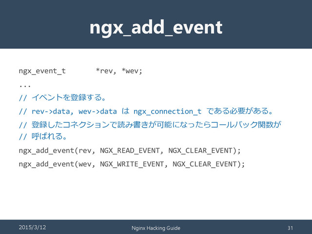 ngx_add_event
ngx_event_t *rev, *wev;
...
// イベントを登録する。
// rev->data, wev->data は ngx_connection_t である必要がある。
// 登録したコネクションで読み書きが可能になったらコールバック関数が
// 呼ばれる。
ngx_add_event(rev, NGX_READ_EVENT, NGX_CLEAR_EVENT);
ngx_add_event(wev, NGX_WRITE_EVENT, NGX_CLEAR_EVENT);
2015/3/12 Nginx Hacking Guide 31
