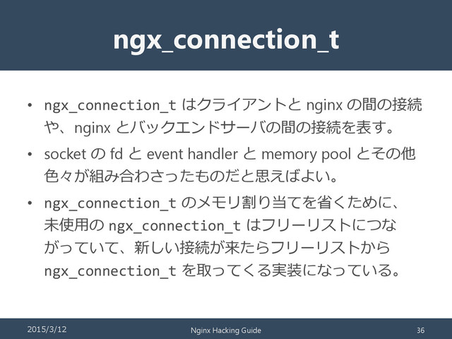 ngx_connection_t
• ngx_connection_t はクライアントと nginx の間の接続
や、nginx とバックエンドサーバの間の接続を表す。
• socket の fd と event handler と memory pool とその他
色々が組み合わさったものだと思えばよい。
• ngx_connection_t のメモリ割り当てを省くために、
未使用の ngx_connection_t はフリーリストにつな
がっていて、新しい接続が来たらフリーリストから
ngx_connection_t を取ってくる実装になっている。
2015/3/12 Nginx Hacking Guide 36
