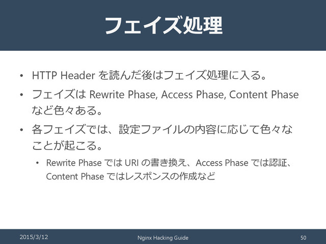 フェイズ処理
• HTTP Header を読んだ後はフェイズ処理に入る。
• フェイズは Rewrite Phase, Access Phase, Content Phase
など色々ある。
• 各フェイズでは、設定ファイルの内容に応じて色々な
ことが起こる。
• Rewrite Phase では URI の書き換え、Access Phase では認証、
Content Phase ではレスポンスの作成など
2015/3/12 Nginx Hacking Guide 50
