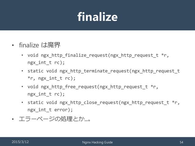 finalize
• finalize は魔界
• void ngx_http_finalize_request(ngx_http_request_t *r,
ngx_int_t rc);
• static void ngx_http_terminate_request(ngx_http_request_t
*r, ngx_int_t rc);
• void ngx_http_free_request(ngx_http_request_t *r,
ngx_int_t rc);
• static void ngx_http_close_request(ngx_http_request_t *r,
ngx_int_t error);
• エラーページの処理とか…。
2015/3/12 Nginx Hacking Guide 54
