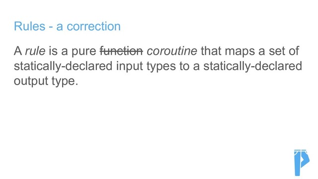 Rules - a correction
A rule is a pure function coroutine that maps a set of
statically-declared input types to a statically-declared
output type.
