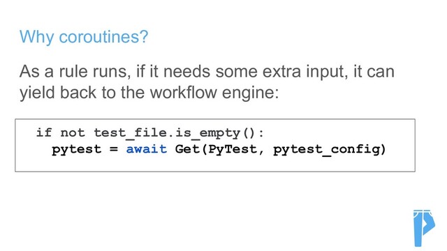 Why coroutines?
As a rule runs, if it needs some extra input, it can
yield back to the workflow engine:
if not test_file.is_empty():
pytest = await Get(PyTest, pytest_config)
