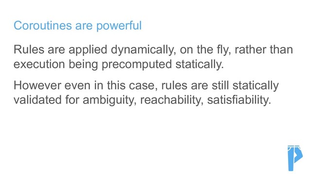 Coroutines are powerful
Rules are applied dynamically, on the fly, rather than
execution being precomputed statically.
However even in this case, rules are still statically
validated for ambiguity, reachability, satisfiability.
