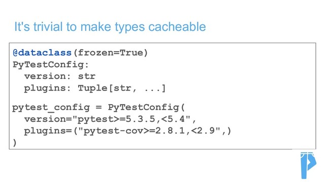 It's trivial to make types cacheable
@dataclass(frozen=True)
PyTestConfig:
version: str
plugins: Tuple[str, ...]
pytest_config = PyTestConfig(
version="pytest>=5.3.5,<5.4",
plugins=("pytest-cov>=2.8.1,<2.9",)
)
