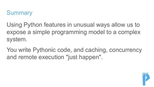 Summary
Using Python features in unusual ways allow us to
expose a simple programming model to a complex
system.
You write Pythonic code, and caching, concurrency
and remote execution "just happen".
