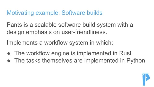Motivating example: Software builds
Pants is a scalable software build system with a
design emphasis on user-friendliness.
Implements a workflow system in which:
● The workflow engine is implemented in Rust
● The tasks themselves are implemented in Python

