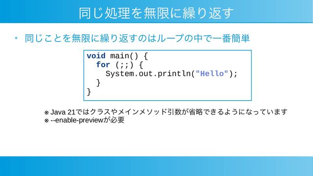 同じ処理を無限に繰り返す
●
同じことを無限に繰り返すのはループの中で一番簡単
void main() {
for (;;) {
System.out.println("Hello");
}
}
※ Java 21ではクラスやメインメソッド引数が省略できるようになっています
※ --enable-previewが必要
