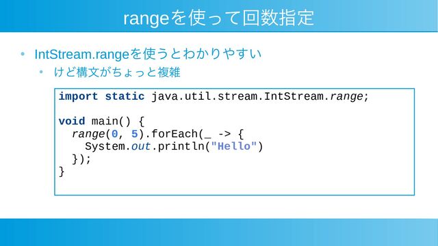 rangeを使って回数指定
●
IntStream.rangeを使うとわかりやすい
●
けど構文がちょっと複雑
import static java.util.stream.IntStream.range;
void main() {
range(0, 5).forEach(_ -> {
System.out.println("Hello")
});
}
