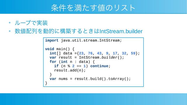 条件を満たす値のリスト
●
ループで実装
●
数値配列を動的に構築するときはIntStream.builder
import java.util.stream.IntStream;
void main() {
int[] data ={23, 76, 43, 9, 17, 32, 59};
var result = IntStream.builder();
for (int n : data) {
if (n % 2 == 1) continue;
result.add(n);
}
var nums = result.build().toArray();
}
