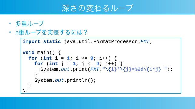 深さの変わるループ
●
多重ループ
●
n重ループを実装するには？
import static java.util.FormatProcessor.FMT;
void main() {
for (int i = 1; i <= 9; i++) {
for (int j = 1; j <= 9; j++) {
System.out.print(FMT."\{i}*\{j}=%2d\{i*j} ");
}
System.out.println();
}
}
