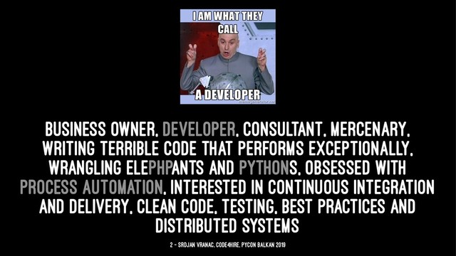 business owner, developer, consultant, mercenary,
writing terrible code that performs exceptionally,
wrangling elePHPants and Pythons, obsessed with
process automation, interested in continuous integration
and delivery, clean code, testing, best practices and
distributed systems
2 — Srdjan Vranac, Code4Hire, PyCon Balkan 2019
