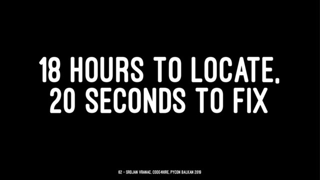 18 HOURS TO LOCATE,
20 SECONDS TO FIX
62 — Srdjan Vranac, Code4Hire, PyCon Balkan 2019
