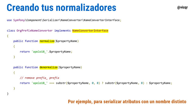 @vicqr
Creando tus normalizadores
use Symfony\Component\Serializer\NameConverter\NameConverterInterface;
class OrgPrefixNameConverter implements NameConverterInterface
{
public function normalize($propertyName)
{
return 'apolo18_'.$propertyName;
}
public function denormalize($propertyName)
{
// remove prefix_ prefix
return 'apolo18_' === substr($propertyName, 0, 8) ? substr($propertyName, 8) : $propertyName;
}
}
Por ejemplo, para serializar atributos con un nombre distinto
