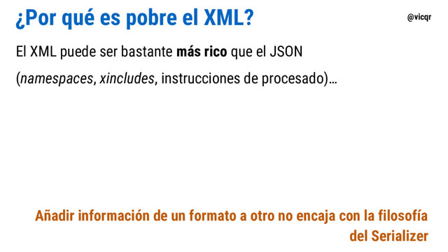 @vicqr
¿Por qué es pobre el XML?
El XML puede ser bastante más rico que el JSON
(namespaces, xincludes, instrucciones de procesado)…
Añadir información de un formato a otro no encaja con la filosofía
del Serializer
