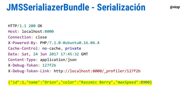 @vicqr
JMSSerialiazerBundle - Serialización
HTTP/1.1 200 OK
Host: localhost:8000
Connection: close
X-Powered-By: PHP/7.1.0-0ubuntu0.16.04.4
Cache-Control: no-cache, private
Date: Sat, 24 Jun 2017 17:45:32 GMT
Content-Type: application/json
X-Debug-Token: 127f2b
X-Debug-Token-Link: http://localhost:8000/_profiler/127f2b
{"id":1,"name":"Orion","color":"Razzmic Berry","maxSpeed":8900}

