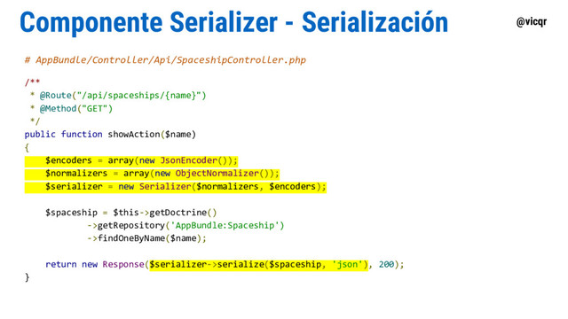 @vicqr
Componente Serializer - Serialización
# AppBundle/Controller/Api/SpaceshipController.php
/**
* @Route("/api/spaceships/{name}")
* @Method("GET")
*/
public function showAction($name)
{
$encoders = array(new JsonEncoder());
$normalizers = array(new ObjectNormalizer());
$serializer = new Serializer($normalizers, $encoders);
$spaceship = $this->getDoctrine()
->getRepository('AppBundle:Spaceship')
->findOneByName($name);
return new Response($serializer->serialize($spaceship, 'json'), 200);
}
