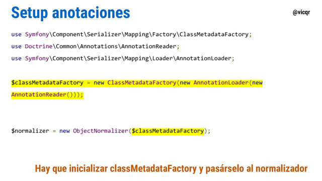 @vicqr
Setup anotaciones
use Symfony\Component\Serializer\Mapping\Factory\ClassMetadataFactory;
use Doctrine\Common\Annotations\AnnotationReader;
use Symfony\Component\Serializer\Mapping\Loader\AnnotationLoader;
$classMetadataFactory = new ClassMetadataFactory(new AnnotationLoader(new
AnnotationReader()));
$normalizer = new ObjectNormalizer($classMetadataFactory);
Hay que inicializar classMetadataFactory y pasárselo al normalizador
