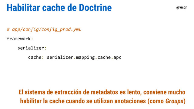 @vicqr
Habilitar cache de Doctrine
# app/config/config_prod.yml
framework:
serializer:
cache: serializer.mapping.cache.apc
El sistema de extracción de metadatos es lento, conviene mucho
habilitar la cache cuando se utilizan anotaciones (como Groups)
