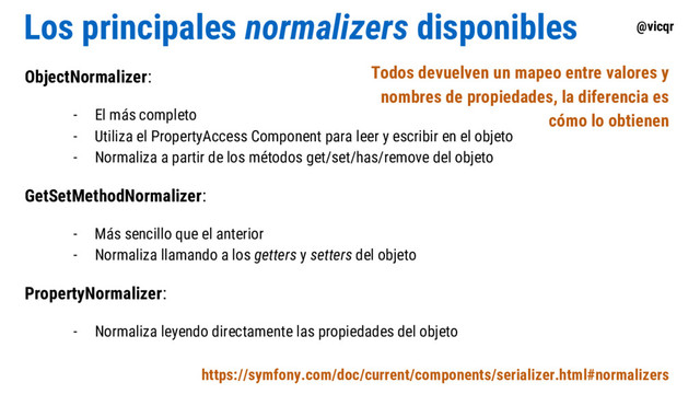 @vicqr
Los principales normalizers disponibles
ObjectNormalizer:
- El más completo
- Utiliza el PropertyAccess Component para leer y escribir en el objeto
- Normaliza a partir de los métodos get/set/has/remove del objeto
GetSetMethodNormalizer:
- Más sencillo que el anterior
- Normaliza llamando a los getters y setters del objeto
PropertyNormalizer:
- Normaliza leyendo directamente las propiedades del objeto
https://symfony.com/doc/current/components/serializer.html#normalizers
Todos devuelven un mapeo entre valores y
nombres de propiedades, la diferencia es
cómo lo obtienen

