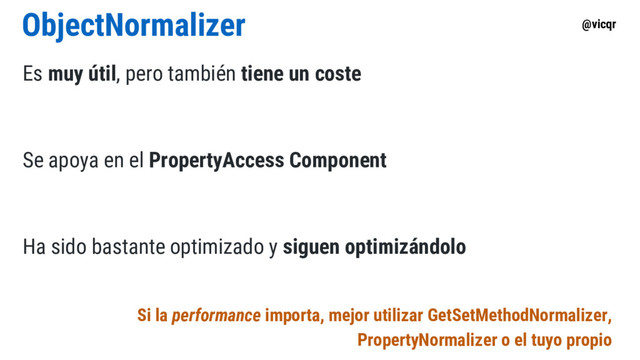 @vicqr
ObjectNormalizer
Es muy útil, pero también tiene un coste
Se apoya en el PropertyAccess Component
Ha sido bastante optimizado y siguen optimizándolo
Si la performance importa, mejor utilizar GetSetMethodNormalizer,
PropertyNormalizer o el tuyo propio
