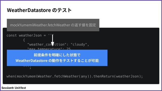 WeatherDatastore のテスト
mockYumemiWeather.fetchWeather の返す値を固定
前提条件を明確にした状態で
WeatherDatastore の動作をテストすることが可能
Session9: UnitTest
