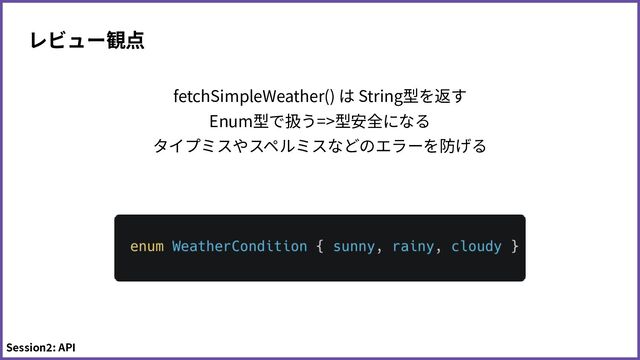 fetchSimpleWeather() は String型を返す
Enum型で扱う=>型安全になる
タイプミスやスペルミスなどのエラーを防げる
レビュー観点
Session2: API
