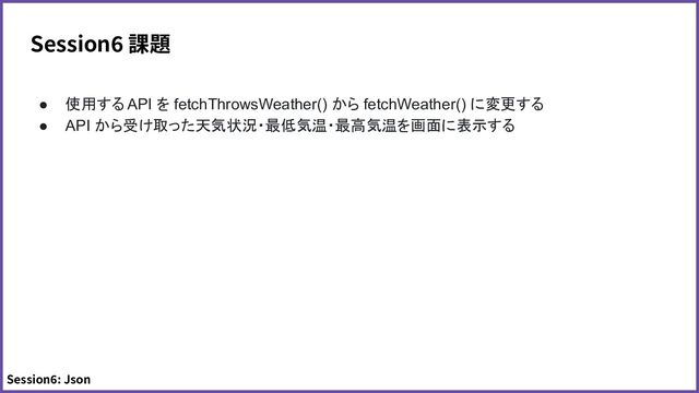 Session6 課題
● 使用する API を fetchThrowsWeather() から fetchWeather() に変更する
● API から受け取った天気状況・最低気温・最高気温を画面に表示する
Session6: Json
