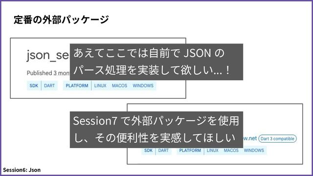 定番の外部パッケージ
Session6: Json
Session7 で外部パッケージを使⽤
し、その便利性を実感してほしい
あえてここでは⾃前で JSON の
パース処理を実装して欲しい...！
